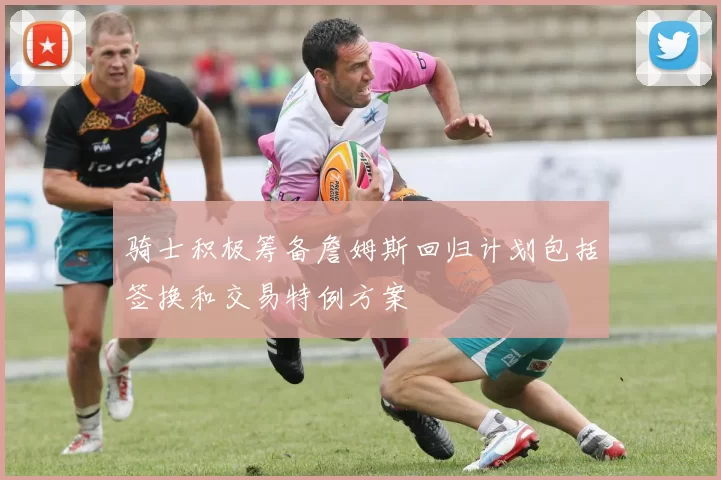 骑士积极筹备詹姆斯回归计划包括签换和交易特例方案