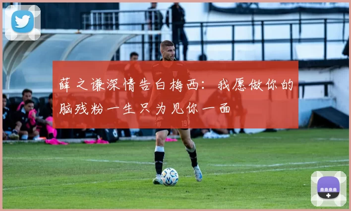 薛之谦深情告白梅西：我愿做你的脑残粉一生只为见你一面