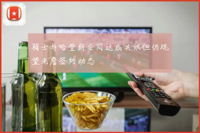 骑士与哈登新合同达成共识但仍观望老詹签约动态