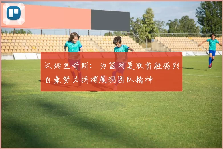 汉姆里奇斯:为篮网夏联首胜感到自豪努力拼搏展现团队精神