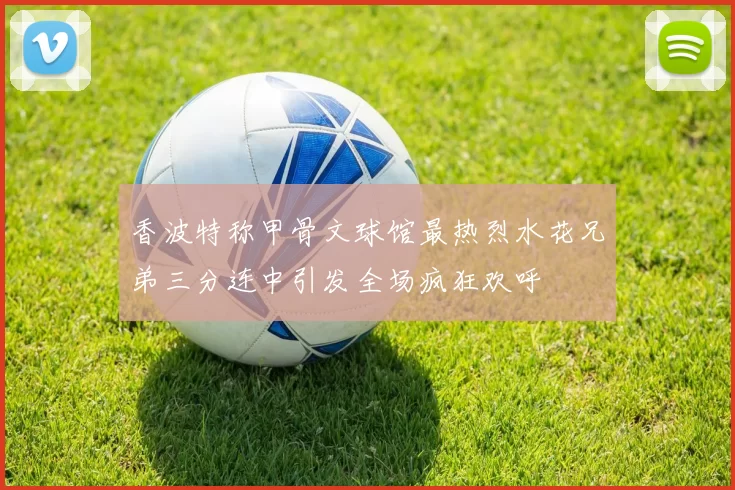 香波特称甲骨文球馆最热烈水花兄弟三分连中引发全场疯狂欢呼