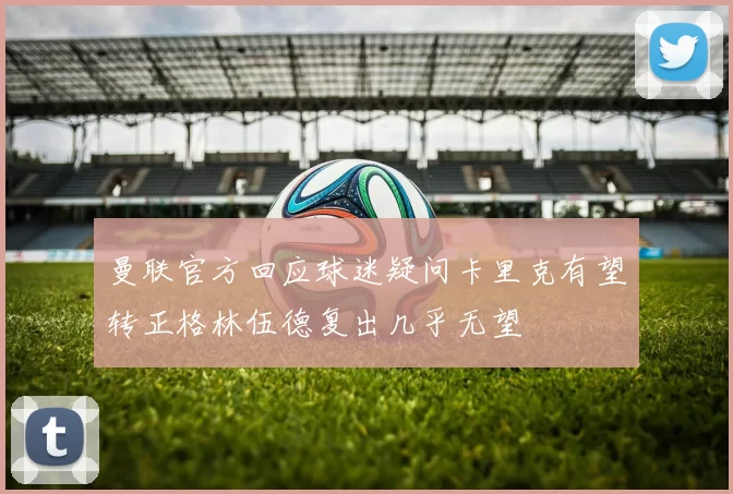 曼联官方回应球迷疑问卡里克有望转正格林伍德复出几乎无望