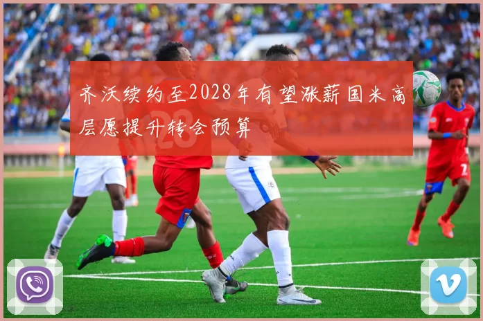 齐沃续约至2028年有望涨薪国米高层愿提升转会预算