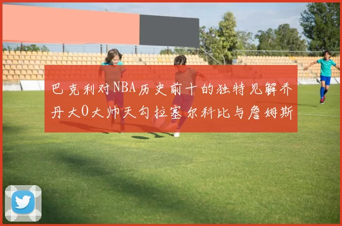 巴克利对NBA历史前十的独特见解乔丹大O大帅天勾拉塞尔科比与詹姆斯排名分析
