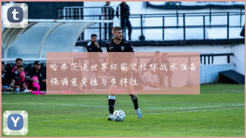 哈弗茨谈世界杯前定位球战术准备强调重要性与多样性