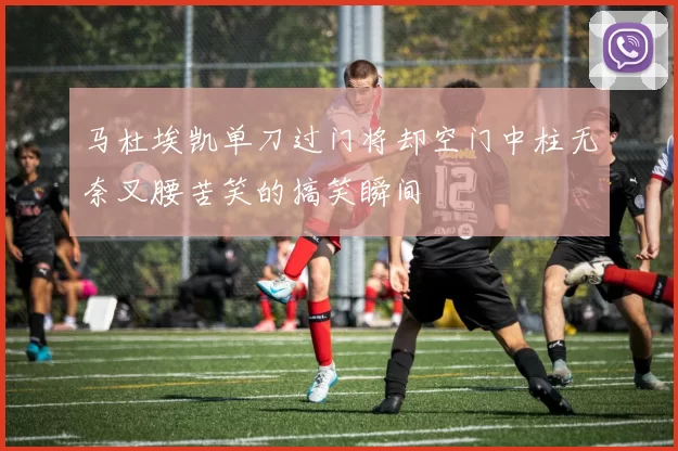 马杜埃凯单刀过门将却空门中柱无奈叉腰苦笑的搞笑瞬间