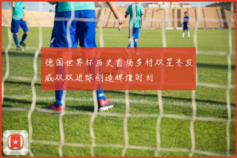 德国世界杯历史首场多特双星齐发威双双进球创造辉煌时刻