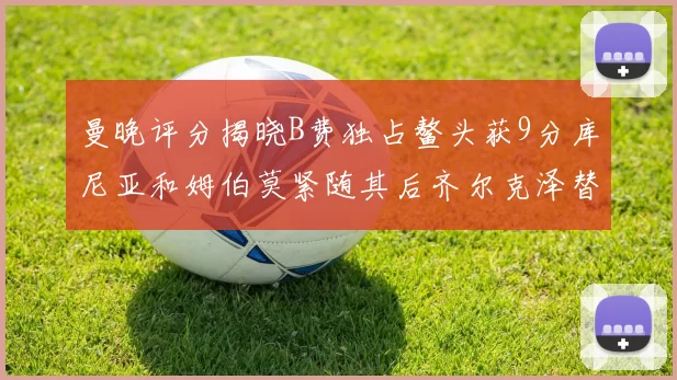 曼晚评分揭晓B费独占鳌头获9分库尼亚和姆伯莫紧随其后齐尔克泽替补仅得5分