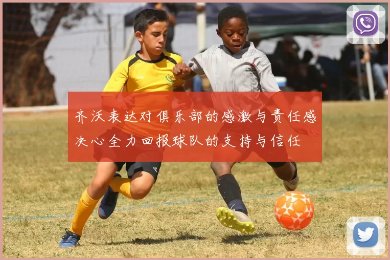 齐沃表达对俱乐部的感激与责任感决心全力回报球队的支持与信任