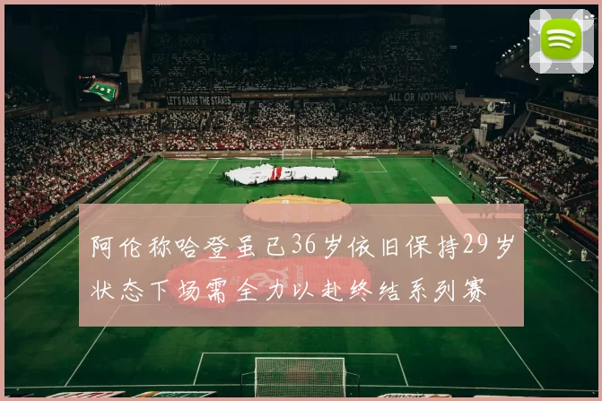 阿伦称哈登虽已36岁依旧保持29岁状态下场需全力以赴终结系列赛