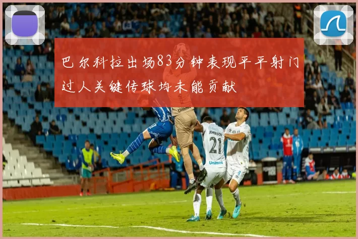 巴尔科拉出场83分钟表现平平射门过人关键传球均未能贡献