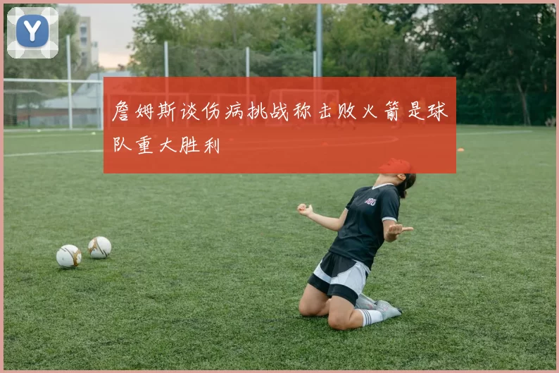 詹姆斯谈伤病挑战称击败火箭是球队重大胜利