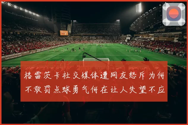 格雷茨卡社交媒体遭网友怒斥为何不敢罚点球勇气何在让人失望不应躲在塔后