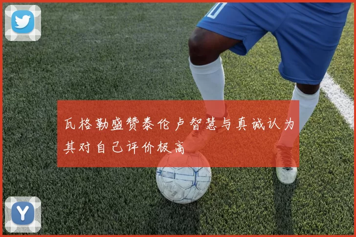 瓦格勒盛赞泰伦卢智慧与真诚认为其对自己评价极高