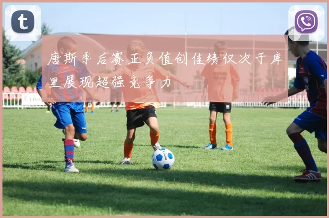唐斯季后赛正负值创佳绩仅次于库里展现超强竞争力