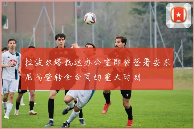 拉波尔塔抵达办公室即将签署安东尼戈登转会合同的重大时刻