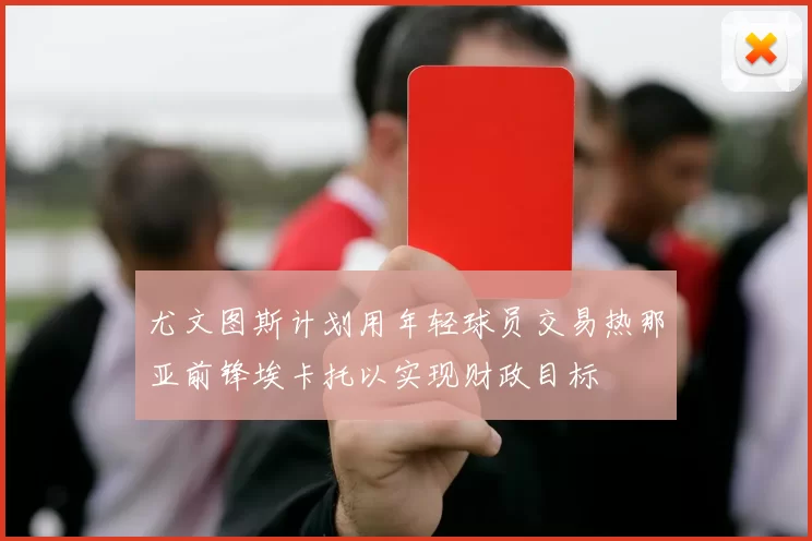 尤文图斯计划用年轻球员交易热那亚前锋埃卡托以实现财政目标