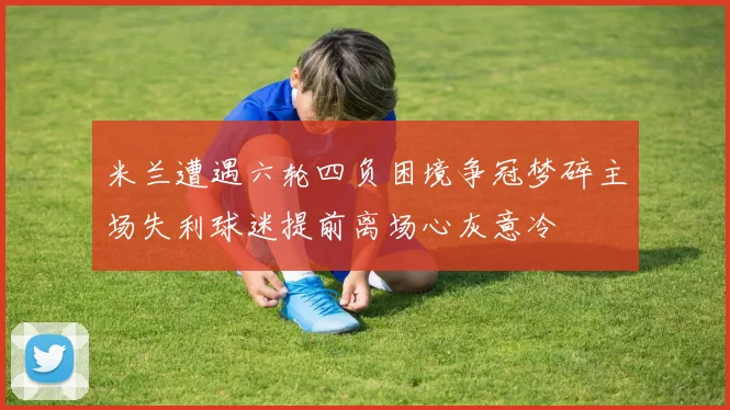 米兰遭遇六轮四负困境争冠梦碎主场失利球迷提前离场心灰意冷