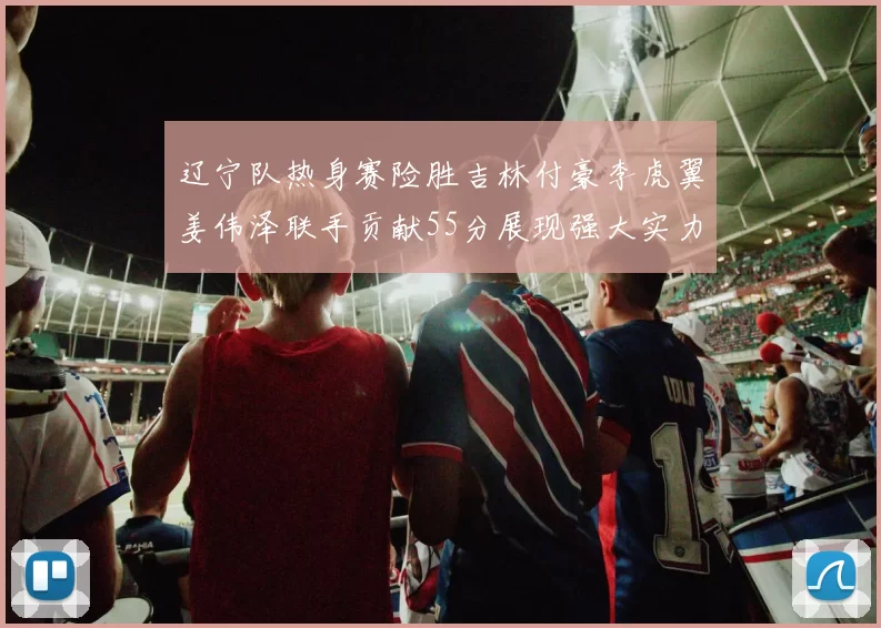 辽宁队热身赛险胜吉林付豪李虎翼姜伟泽联手贡献55分展现强大实力