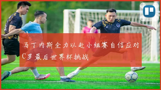 马丁内斯全力以赴小组赛自信应对C罗最后世界杯挑战
