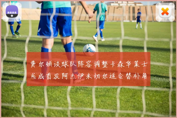费尔顿谈球队阵容调整卡森华莱士或成首发阿杰伊米切尔适合替补角色
