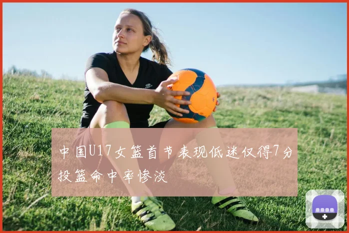 中国U17女篮首节表现低迷仅得7分投篮命中率惨淡