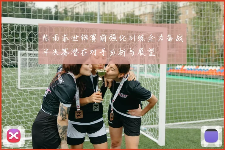 陈雨菲世锦赛前强化训练全力备战半决赛潜在对手分析与展望